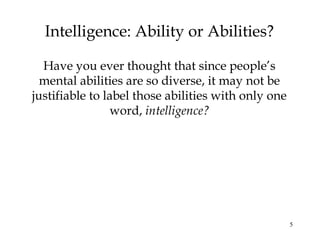 5
Intelligence: Ability or Abilities?
Have you ever thought that since people’s
mental abilities are so diverse, it may not be
justifiable to label those abilities with only one
word, intelligence?
 