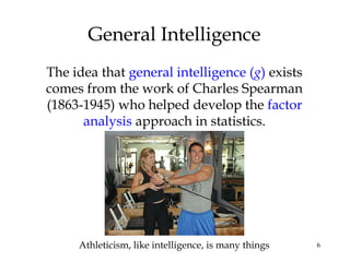 6
General Intelligence
The idea that general intelligence (g) exists
comes from the work of Charles Spearman
(1863-1945) who helped develop the factor
analysis approach in statistics.
Athleticism, like intelligence, is many things
 