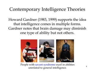 8
Contemporary Intelligence Theories
Howard Gardner (1983, 1999) supports the idea
that intelligence comes in multiple forms.
Gardner notes that brain damage may diminish
one type of ability but not others.
People with savant syndrome excel in abilities
unrelated to general intelligence.
 
