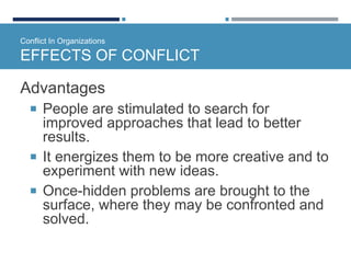 Conflict In Organizations
EFFECTS OF CONFLICT
Advantages
 People are stimulated to search for
improved approaches that lead to better
results.
 It energizes them to be more creative and to
experiment with new ideas.
 Once-hidden problems are brought to the
surface, where they may be confronted and
solved.
 