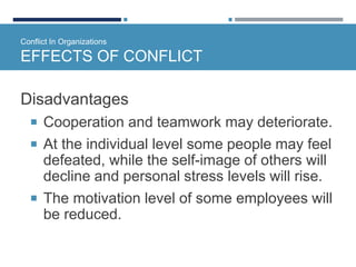 Conflict In Organizations
EFFECTS OF CONFLICT
Disadvantages
 Cooperation and teamwork may deteriorate.
 At the individual level some people may feel
defeated, while the self-image of others will
decline and personal stress levels will rise.
 The motivation level of some employees will
be reduced.
 