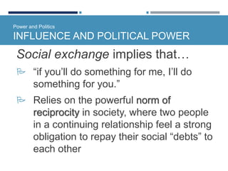 Power and Politics
INFLUENCE AND POLITICAL POWER
Social exchange implies that…
 “if you’ll do something for me, I’ll do
something for you.”
 Relies on the powerful norm of
reciprocity in society, where two people
in a continuing relationship feel a strong
obligation to repay their social “debts” to
each other
 