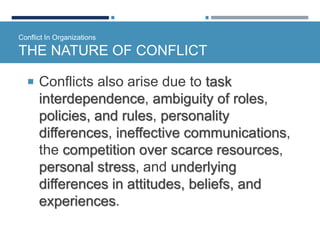 Conflict In Organizations
THE NATURE OF CONFLICT
 Conflicts also arise due to task
interdependence, ambiguity of roles,
policies, and rules, personality
differences, ineffective communications,
the competition over scarce resources,
personal stress, and underlying
differences in attitudes, beliefs, and
experiences.
 