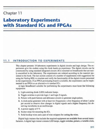 Chapter 11
Laboratory Experiments
with Standard ICs and FPGAs
11. 1 INTRODUCTION TO EXPERIMENTS
This chapter presents 18 laboratory experiments in digital circuits and logic design. The ex-
periments give the student using this book hands-on experience. The digital circuits can be
constructed by using standard integrated circu its (lCs) mounted on breadboards that are easi-
ly assemb led in the laboratory. The experiments are ordered according to the material pre-
sented in the book. The last section consists of a number of supplements with suggestions for
using the Verilog HDL to simulate and verify the functionality of the digital circuits presented
in the experiments. If an FPGA prororyplng board is available, the experiments can be imple-
mented in an FPGA as an alternative to standard ICs.
Alogie braadbosrd cuitahlc for performing the arparimsntc muct have the following
equipment:
1. Light-emitting diode (LED) indicator lamps.
2. Toggle switches to provide logic-t and logic -Osignals.
3. Pulsers with push buttons and debo unce circuits to generate single pulses.
4. A clock-pulse gene rator with at least two frequencies: a low frequency of about 1 pulse
per second to observe slow change s in digital signals and a higher freq uency for ob-
serving waveforms in an oscilloscope .
S. A power supply of 5 V.
6. Socket strips for mounting the lCs.
7. Solid hookup wires and a pair of wire strippers for cutting the wires.
Digital logic trainers that include the required equipment are available from several manu-
facturers.A digital logic trainer contains LED lamps. togg le switches. pulsers, a variable clock.
511
 