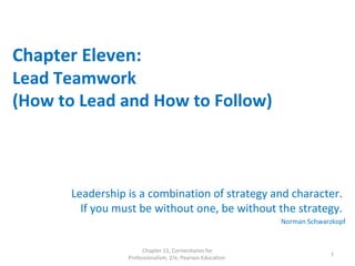 Chapter Eleven:
Lead Teamwork
(How to Lead and How to Follow)
Leadership is a combination of strategy and character.
If you must be without one, be without the strategy.
Norman Schwarzkopf
Chapter 11, Cornerstones for
Professionalism, 2/e, Pearson Education
1
 