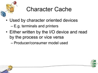 Devices are FilesEach I/O device is associated with a special fileManaged by the file systemProvides a clean uniform interface to users and processes.To access a device, read and write requests are made for the special file associated with the device.