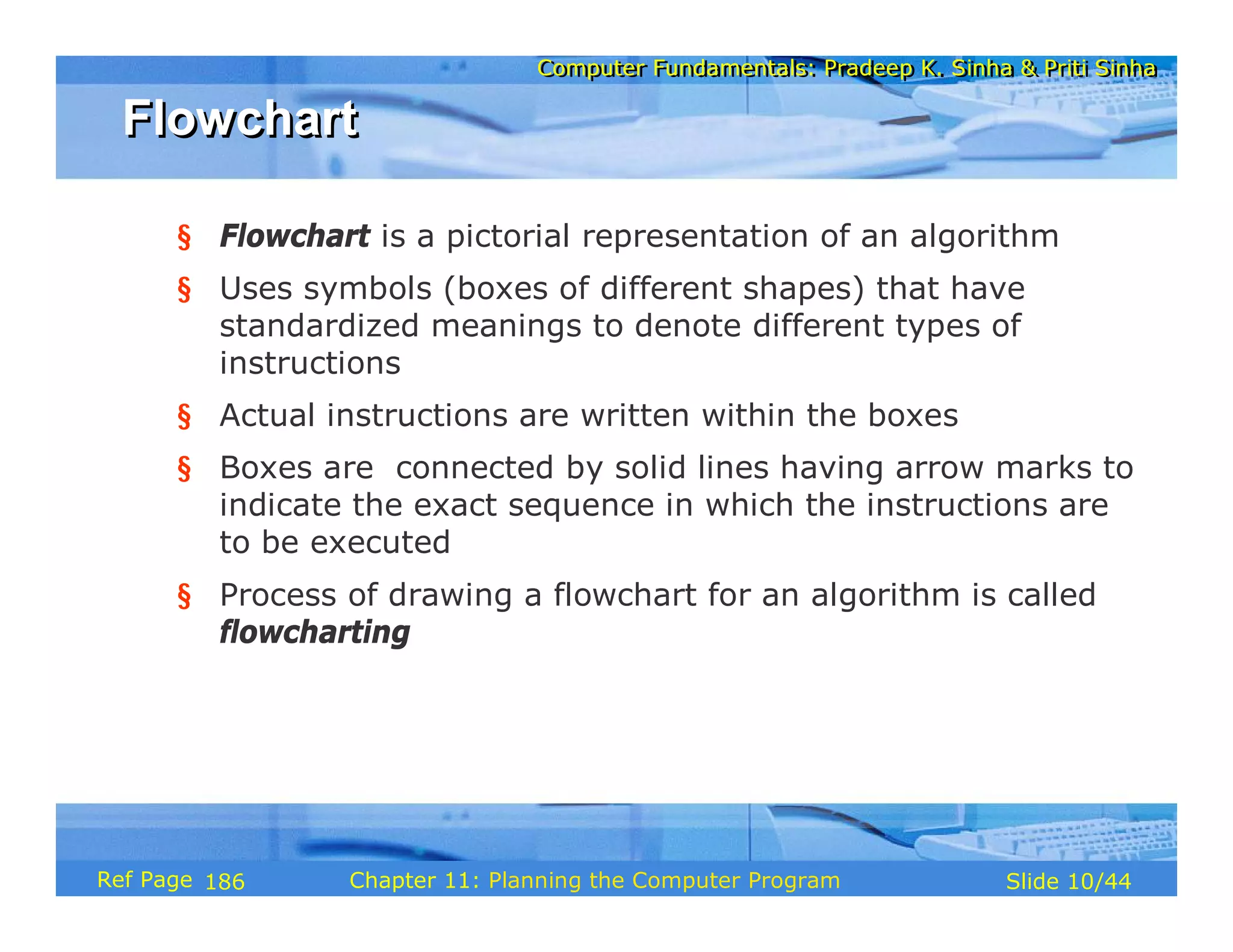 Computer Fundamentals: Pradeep K. Sinha & Priti SinhaComputer Fundamentals: Pradeep K. Sinha & Priti Sinha
Slide 10/44Chapter 11: Planning the Computer ProgramRef Page
FlowchartFlowchart
§ Flowchart is a pictorial representation of an algorithm
§ Uses symbols (boxes of different shapes) that have
standardized meanings to denote different types of
instructions
§ Actual instructions are written within the boxes
§ Boxes are connected by solid lines having arrow marks to
indicate the exact sequence in which the instructions are
to be executed
§ Process of drawing a flowchart for an algorithm is called
flowcharting
186
 