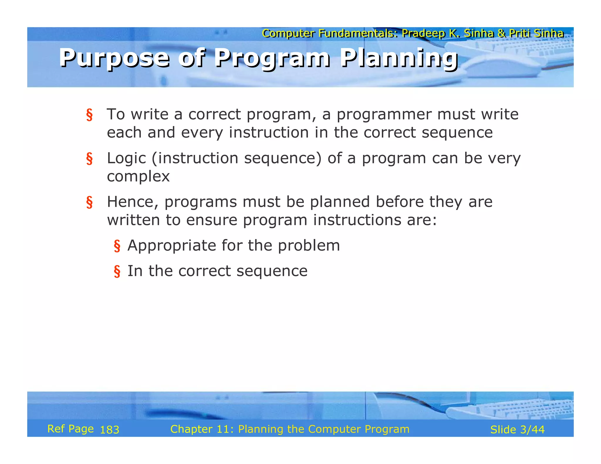Computer Fundamentals: Pradeep K. Sinha & Priti SinhaComputer Fundamentals: Pradeep K. Sinha & Priti Sinha
Slide 3/44Chapter 11: Planning the Computer ProgramRef Page
Purpose of Program PlanningPurpose of Program Planning
§ To write a correct program, a programmer must write
each and every instruction in the correct sequence
§ Logic (instruction sequence) of a program can be very
complex
§ Hence, programs must be planned before they are
written to ensure program instructions are:
§ Appropriate for the problem
§ In the correct sequence
183
 