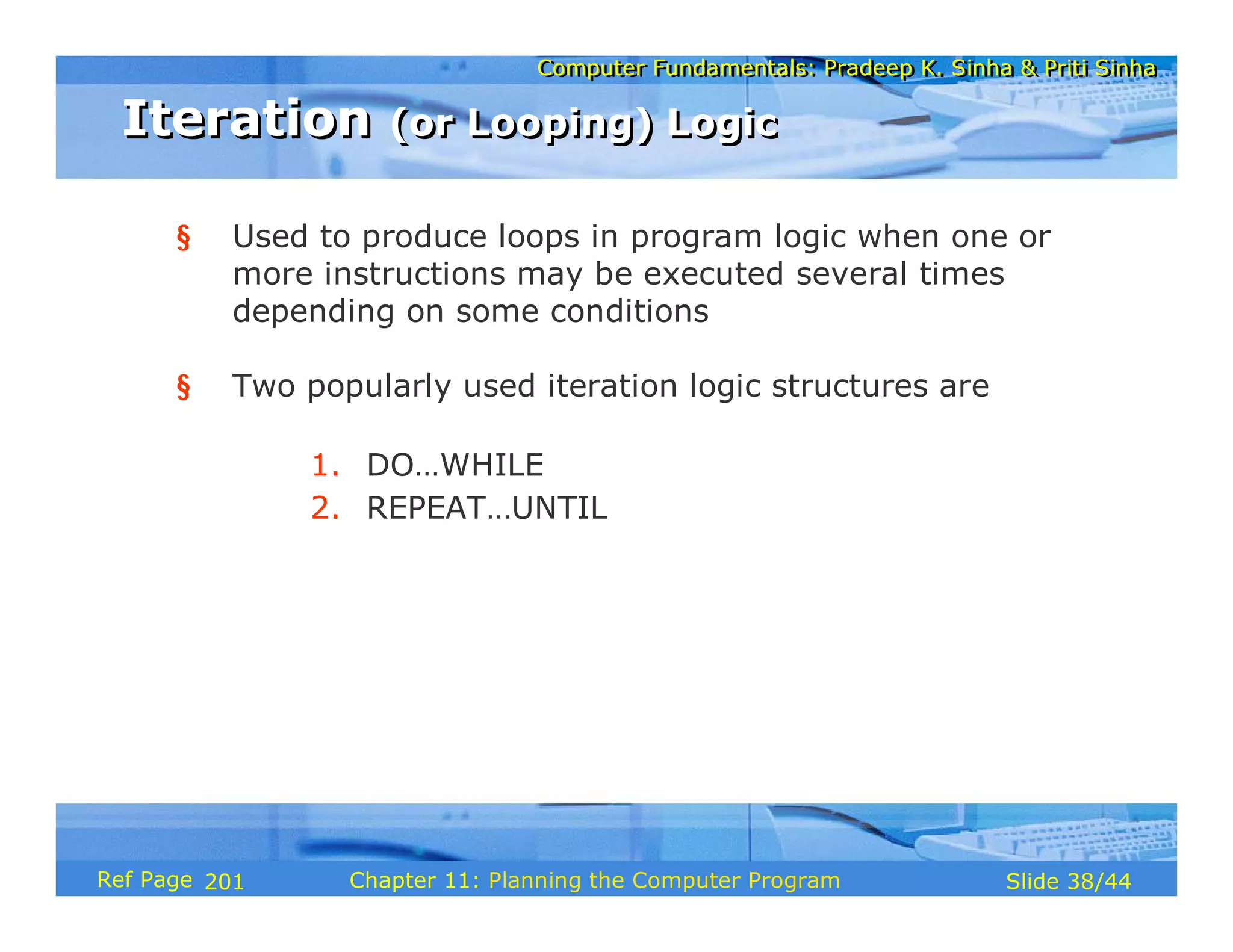 Computer Fundamentals: Pradeep K. Sinha & Priti SinhaComputer Fundamentals: Pradeep K. Sinha & Priti Sinha
Slide 38/44Chapter 11: Planning the Computer ProgramRef Page
Iteration (or Looping) LogicIteration (or Looping) Logic
§ Used to produce loops in program logic when one or
more instructions may be executed several times
depending on some conditions
§ Two popularly used iteration logic structures are
1. DO…WHILE
2. REPEAT…UNTIL
201
 