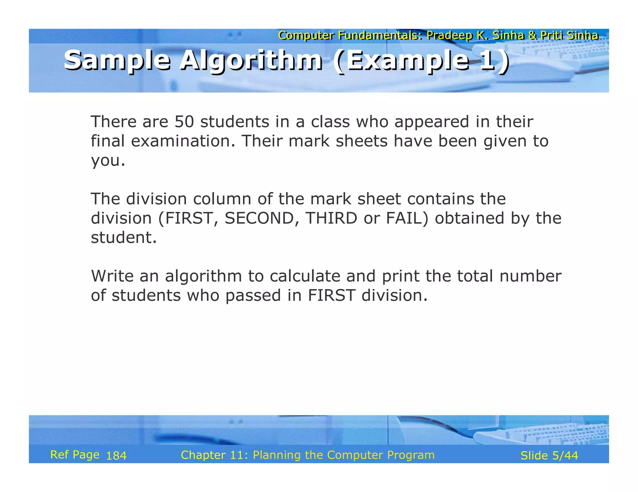 Computer Fundamentals: Pradeep K. Sinha & Priti SinhaComputer Fundamentals: Pradeep K. Sinha & Priti Sinha
Slide 5/44Chapter 11: Planning the Computer ProgramRef Page
Sample Algorithm (Example 1)Sample Algorithm (Example 1)
There are 50 students in a class who appeared in their
final examination. Their mark sheets have been given to
you.
The division column of the mark sheet contains the
division (FIRST, SECOND, THIRD or FAIL) obtained by the
student.
Write an algorithm to calculate and print the total number
of students who passed in FIRST division.
184
 