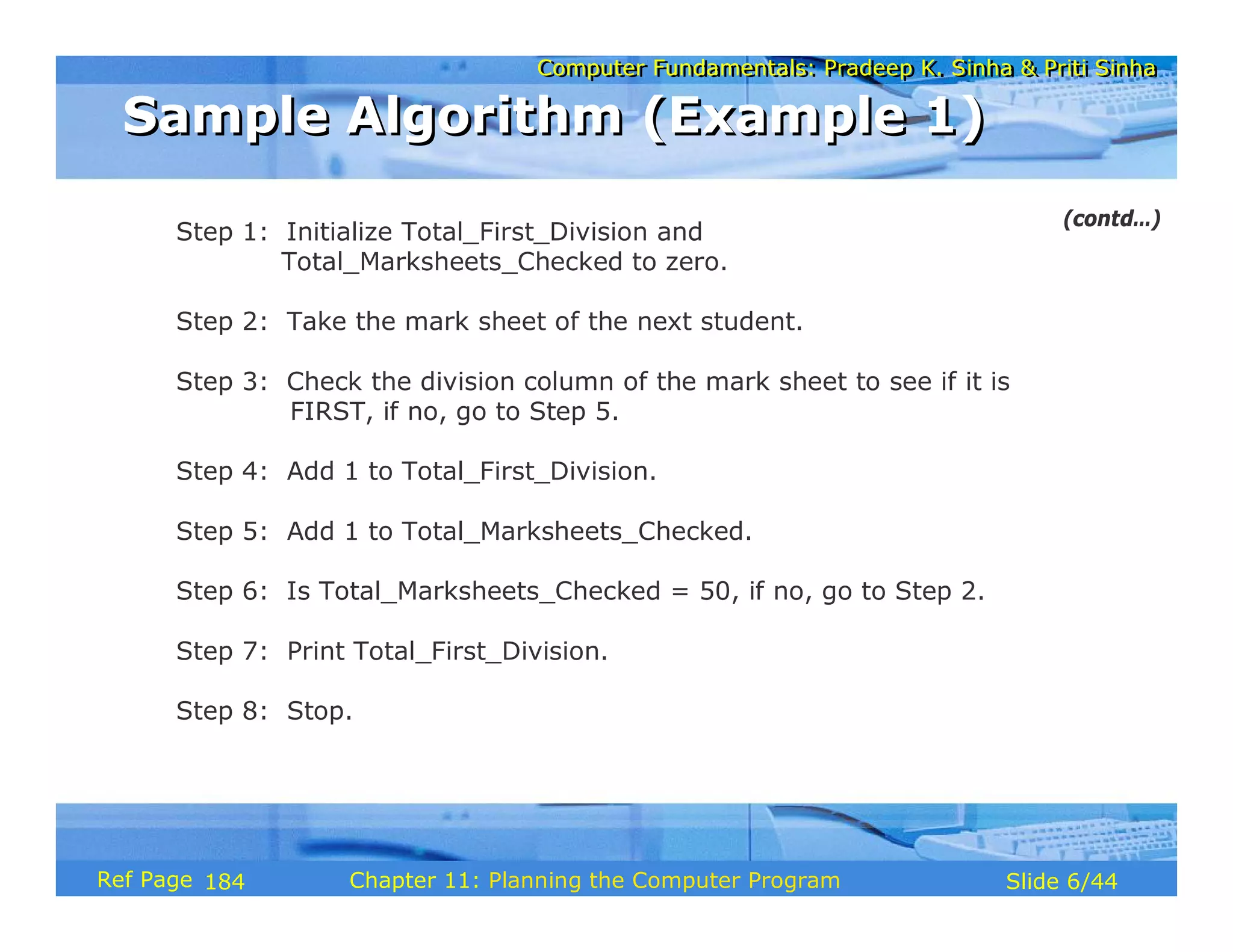 Computer Fundamentals: Pradeep K. Sinha & Priti SinhaComputer Fundamentals: Pradeep K. Sinha & Priti Sinha
Slide 6/44Chapter 11: Planning the Computer ProgramRef Page
Step 1: Initialize Total_First_Division and
Total_Marksheets_Checked to zero.
Step 2: Take the mark sheet of the next student.
Step 3: Check the division column of the mark sheet to see if it is
FIRST, if no, go to Step 5.
Step 4: Add 1 to Total_First_Division.
Step 5: Add 1 to Total_Marksheets_Checked.
Step 6: Is Total_Marksheets_Checked = 50, if no, go to Step 2.
Step 7: Print Total_First_Division.
Step 8: Stop.
Sample Algorithm (Example 1)Sample Algorithm (Example 1)
(contd…)
184
 