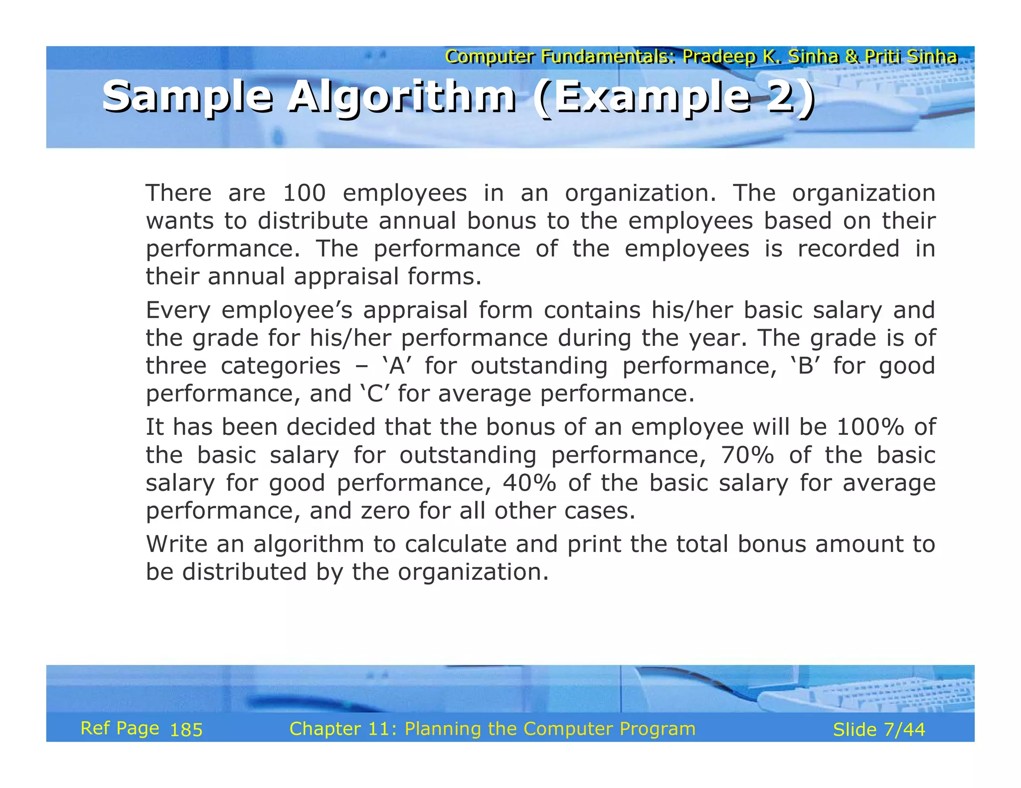 Computer Fundamentals: Pradeep K. Sinha & Priti SinhaComputer Fundamentals: Pradeep K. Sinha & Priti Sinha
Slide 7/44Chapter 11: Planning the Computer ProgramRef Page
There are 100 employees in an organization. The organization
wants to distribute annual bonus to the employees based on their
performance. The performance of the employees is recorded in
their annual appraisal forms.
Every employee’s appraisal form contains his/her basic salary and
the grade for his/her performance during the year. The grade is of
three categories – ‘A’ for outstanding performance, ‘B’ for good
performance, and ‘C’ for average performance.
It has been decided that the bonus of an employee will be 100% of
the basic salary for outstanding performance, 70% of the basic
salary for good performance, 40% of the basic salary for average
performance, and zero for all other cases.
Write an algorithm to calculate and print the total bonus amount to
be distributed by the organization.
Sample Algorithm (Example 2)Sample Algorithm (Example 2)
185
 