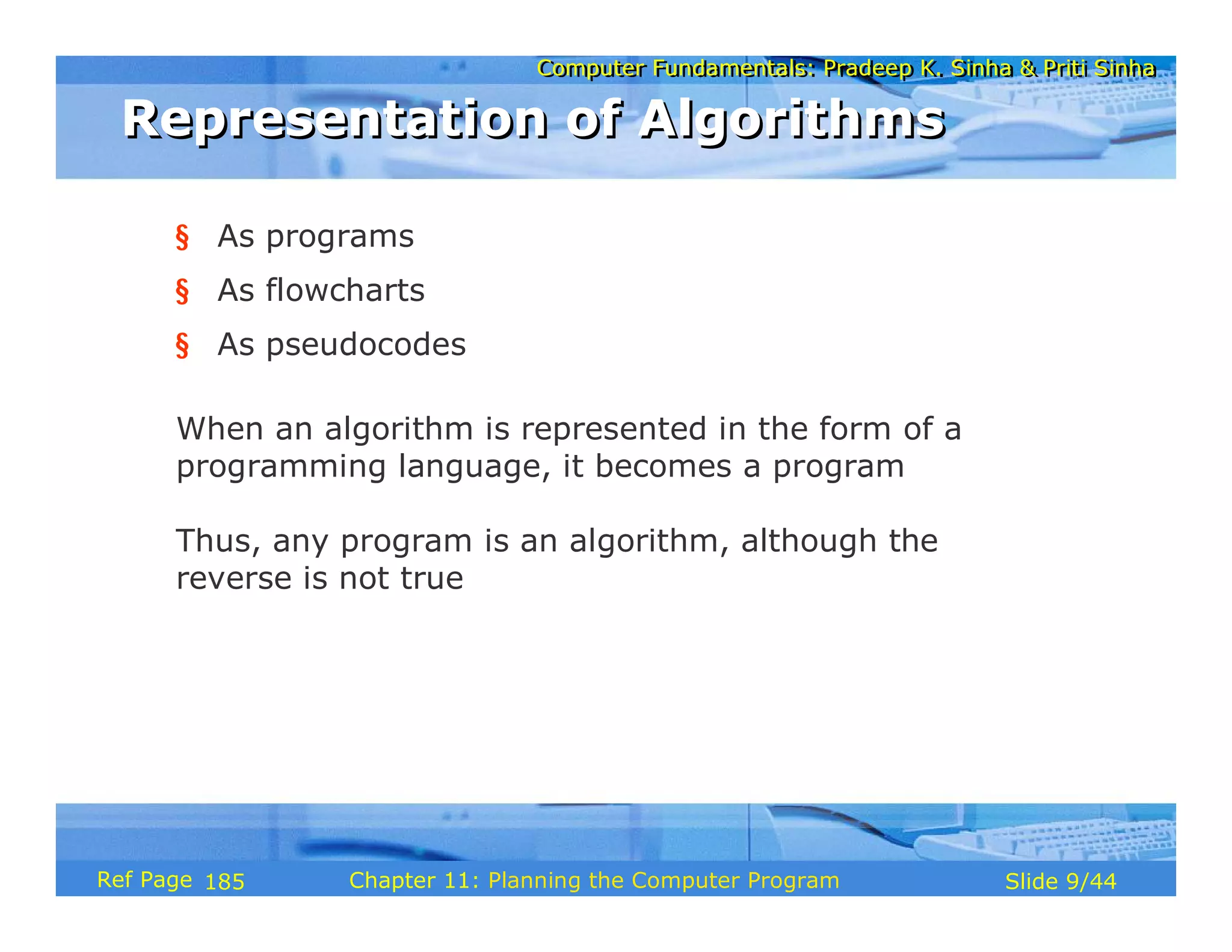 Computer Fundamentals: Pradeep K. Sinha & Priti SinhaComputer Fundamentals: Pradeep K. Sinha & Priti Sinha
Slide 9/44Chapter 11: Planning the Computer ProgramRef Page
Representation of AlgorithmsRepresentation of Algorithms
§ As programs
§ As flowcharts
§ As pseudocodes
When an algorithm is represented in the form of a
programming language, it becomes a program
Thus, any program is an algorithm, although the
reverse is not true
185
 