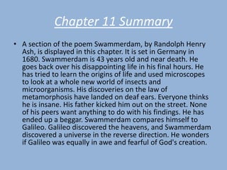 Chapter 11 Summary
• A section of the poem Swammerdam, by Randolph Henry
  Ash, is displayed in this chapter. It is set in Germany in
  1680. Swammerdam is 43 years old and near death. He
  goes back over his disappointing life in his final hours. He
  has tried to learn the origins of life and used microscopes
  to look at a whole new world of insects and
  microorganisms. His discoveries on the law of
  metamorphosis have landed on deaf ears. Everyone thinks
  he is insane. His father kicked him out on the street. None
  of his peers want anything to do with his findings. He has
  ended up a beggar. Swammerdam compares himself to
  Galileo. Galileo discovered the heavens, and Swammerdam
  discovered a universe in the reverse direction. He wonders
  if Galileo was equally in awe and fearful of God's creation.
 