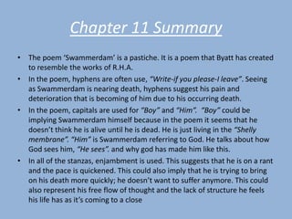 Chapter 11 Summary
• The poem ‘Swammerdam’ is a pastiche. It is a poem that Byatt has created
  to resemble the works of R.H.A.
• In the poem, hyphens are often use, “Write-if you please-I leave”. Seeing
  as Swammerdam is nearing death, hyphens suggest his pain and
  deterioration that is becoming of him due to his occurring death.
• In the poem, capitals are used for “Boy” and “Him”. “Boy” could be
  implying Swammerdam himself because in the poem it seems that he
  doesn’t think he is alive until he is dead. He is just living in the “Shelly
  membrane”. “Him” is Swammerdam referring to God. He talks about how
  God sees him, “He sees”. and why god has made him like this.
• In all of the stanzas, enjambment is used. This suggests that he is on a rant
  and the pace is quickened. This could also imply that he is trying to bring
  on his death more quickly; he doesn’t want to suffer anymore. This could
  also represent his free flow of thought and the lack of structure he feels
  his life has as it’s coming to a close
 