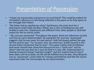 Presentation of Possession
•   “I leave my manuscripts and pens to my soul friend” This could be evident for
    Christabel’s influence on Ash being reflected in the poem as he fully opens to
    her through their letters.
•   “My father had an apothecary shop” Apothecary, the early term for a
    pharmacist could imply the Boy’s father was a man of healing but was still
    unable to save him, implying he was different from other people or God had
    meant for him to not be saved.
•   “ My soul was possessed” Throughout the poem, there are references to God
    and how he owns Swammerdam. By saying this his soul was “possessed”
    suggests that he was never his own person. God had always pathed the way
    for him and he says “ For my poor soul, my small soul, briefly housed in this
    shrunk Shelly membrane that he sees”. This quote implies that he believes
    God never should have chose him because he has a “small soul” and he
    doesn’t like the way that he is seen by God in is new ;life. Swammerdam is
    looking forward to being “hatched tonight” and this implies that he hasn’t
    been alive until he is dead. His life will be fulfilled once he dies. Describing his
    soul as “possessed”, could imply he is being controlled by God like the insects
    examined under the microscopes by Jan Swammerdam.
 