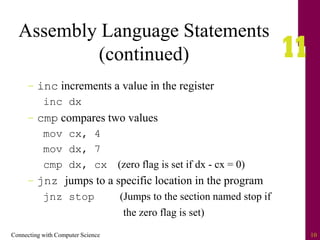 Connecting with Computer Science 10
Assembly Language Statements
(continued)
– inc increments a value in the register
inc dx
– cmp compares two values
mov cx, 4
mov dx, 7
cmp dx, cx (zero flag is set if dx - cx = 0)
– jnz jumps to a specific location in the program
jnz stop (Jumps to the section named stop if
the zero flag is set)
 