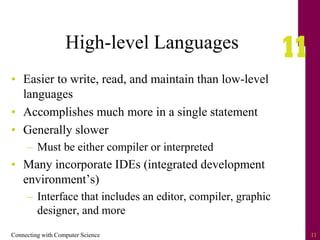 Connecting with Computer Science 11
High-level Languages
• Easier to write, read, and maintain than low-level
languages
• Accomplishes much more in a single statement
• Generally slower
– Must be either compiler or interpreted
• Many incorporate IDEs (integrated development
environment’s)
– Interface that includes an editor, compiler, graphic
designer, and more
 