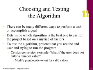 Connecting with Computer Science 15
Choosing and Testing
the Algorithm
• There can be many different ways to perform a task
or accomplish a goal
• Determine which algorithm is the best one to use for
the project based on a myriad of factors
• To test the algorithm, pretend that you are the end
user and trying to run the program
– Celsius conversion example: What if the user does not
enter a number value?
• Modify pseudocode to test for valid values
 
