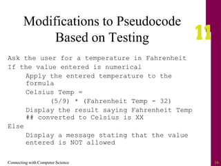 Connecting with Computer Science 16
Modifications to Pseudocode
Based on Testing
Ask the user for a temperature in Fahrenheit
If the value entered is numerical
Apply the entered temperature to the
formula
Celsius Temp =
(5/9) * (Fahrenheit Temp - 32)
Display the result saying Fahrenheit Temp
## converted to Celsius is XX
Else
Display a message stating that the value
entered is NOT allowed
 