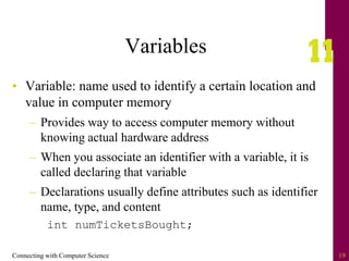 Connecting with Computer Science 19
Variables
• Variable: name used to identify a certain location and
value in computer memory
– Provides way to access computer memory without
knowing actual hardware address
– When you associate an identifier with a variable, it is
called declaring that variable
– Declarations usually define attributes such as identifier
name, type, and content
int numTicketsBought;
 
