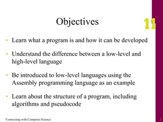 Connecting with Computer Science 2
Objectives
• Learn what a program is and how it can be developed
• Understand the difference between a low-level and
high-level language
• Be introduced to low-level languages using the
Assembly programming language as an example
• Learn about the structure of a program, including
algorithms and pseudocode
 