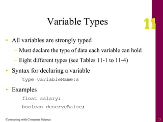 Connecting with Computer Science 21
Variable Types
• All variables are strongly typed
– Must declare the type of data each variable can hold
– Eight different types (see Tables 11-1 to 11-4)
• Syntax for declaring a variable
type variableName;s
• Examples
float salary;
boolean deserveRaise;
 