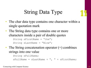 Connecting with Computer Science 26
String Data Type
• The char data type contains one character within a
single quotation mark
• The String data type contains one or more
characters inside a pair of double quotes
String sFirstName = “Joe”;
String sLastName = “Blow”;
• The String concatenation operator (+) combines
strings into one value
String sFullName;
sFullName = sLastName + “, ” + sFirstName;
 