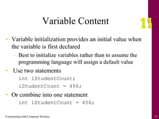 Connecting with Computer Science 29
Variable Content
• Variable initialization provides an initial value when
the variable is first declared
– Best to initialize variables rather than to assume the
programming language will assign a default value
• Use two statements
int iStudentCount;
iStudentCount = 456;
• Or combine into one statement
int iStudentCount = 456;
 
