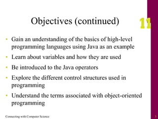 Connecting with Computer Science 3
Objectives (continued)
• Gain an understanding of the basics of high-level
programming languages using Java as an example
• Learn about variables and how they are used
• Be introduced to the Java operators
• Explore the different control structures used in
programming
• Understand the terms associated with object-oriented
programming
 