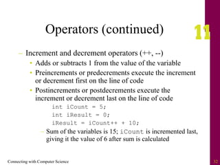 Connecting with Computer Science 32
Operators (continued)
– Increment and decrement operators (++, --)
• Adds or subtracts 1 from the value of the variable
• Preincrements or predecrements execute the increment
or decrement first on the line of code
• Postincrements or postdecrements execute the
increment or decrement last on the line of code
int iCount = 5;
int iResult = 0;
iResult = iCount++ + 10;
– Sum of the variables is 15; iCount is incremented last,
giving it the value of 6 after sum is calculated
 