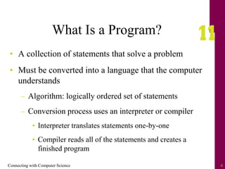 Connecting with Computer Science 4
What Is a Program?
• A collection of statements that solve a problem
• Must be converted into a language that the computer
understands
– Algorithm: logically ordered set of statements
– Conversion process uses an interpreter or compiler
• Interpreter translates statements one-by-one
• Compiler reads all of the statements and creates a
finished program
 