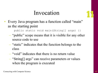Connecting with Computer Science 40
Invocation
• Every Java program has a function called “main”
as the starting point
public static void main(String[] args) {}
– “public” scope means that it is visible for any other
source code to use
– “static” indicates that the function belongs to the
class
– “void” indicates that there is no return value
– “String[] args” can receive parameters or values
when the program is executed
 