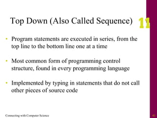 Connecting with Computer Science 41
Top Down (Also Called Sequence)
• Program statements are executed in series, from the
top line to the bottom line one at a time
• Most common form of programming control
structure, found in every programming language
• Implemented by typing in statements that do not call
other pieces of source code
 