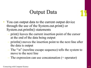 Connecting with Computer Science 43
Output Data
• You can output data to the current output device
through the use of the System.out.print() or
System.out.println() statements
– print() leaves the current insertion point of the cursor
at the end of the data being output
– println() moves the insertion point to the next line after
the data is output
– The “n” (newline escape sequence) tells the system to
move to the next line
– The expression can use concatenation (+ operator)
 