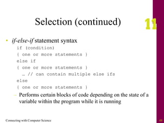Connecting with Computer Science 48
Selection (continued)
• if-else-if statement syntax
if (condition)
{ one or more statements }
else if
{ one or more statements }
… // can contain multiple else ifs
else
{ one or more statements }
– Performs certain blocks of code depending on the state of a
variable within the program while it is running
 