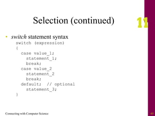 Connecting with Computer Science 49
Selection (continued)
• switch statement syntax
switch (expression)
{
case value_1;
statement_1;
break;
case value_2
statement_2
break;
default; // optional
statement_3;
}
 