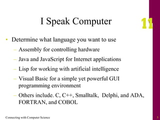 Connecting with Computer Science 5
I Speak Computer
• Determine what language you want to use
– Assembly for controlling hardware
– Java and JavaScript for Internet applications
– Lisp for working with artificial intelligence
– Visual Basic for a simple yet powerful GUI
programming environment
– Others include. C, C++, Smalltalk, Delphi, and ADA,
FORTRAN, and COBOL
 