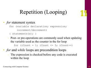 Connecting with Computer Science 50
Repetition (Looping)
• for statement syntax
for (variable declaration; expression;
increment/decrement)
{ statements(s); }
– Post- or pre-operations are commonly used when updating
the variable used as the counter in the for loop
for (iCount = 1; iCount <= 5; iCount++)
• for and while loops are precondition loops
– The expression is checked before any code is executed
within the loop
 