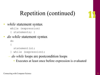 Connecting with Computer Science 51
Repetition (continued)
• while statement syntax
while (expression)
{ statements; }
• do while statement syntax
do
{
statement(s);
} while (expression);
– do while loops are postcondition loops
• Executes at least once before expression is evaluated
 