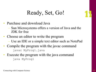 Connecting with Computer Science 52
Ready, Set, Go!
• Purchase and download Java
– Sun Microsystems offers a version of Java and the
JDK for free
• Choose an editor to write the program
– Use an IDE or a simple text editor such as NotePad
• Compile the program with the javac command
javac MyProg1.java
• Execute the program with the java command
java MyProg1
 