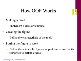 Connecting with Computer Science 55
How OOP Works
• Making a mold
– Implement a class or template
• Creating the figure
– Define the characteristic of the mold
• Putting the figure to work
– Define the actions the figure can perform, as well as its
responses to certain events
 