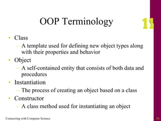 Connecting with Computer Science 56
OOP Terminology
• Class
– A template used for defining new object types along
with their properties and behavior
• Object
– A self-contained entity that consists of both data and
procedures
• Instantiation
– The process of creating an object based on a class
• Constructor
– A class method used for instantiating an object
 