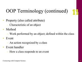 Connecting with Computer Science 57
OOP Terminology (continued)
• Property (also called attribute)
– Characteristic of an object
• Method
– Work performed by an object; defined within the class
• Event
– An action recognized by a class
• Event handler
– How a class responds to an event
 