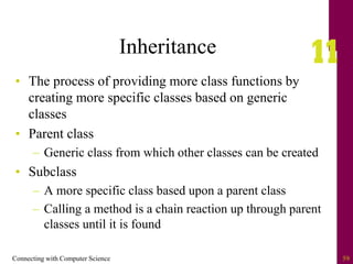Connecting with Computer Science 59
Inheritance
• The process of providing more class functions by
creating more specific classes based on generic
classes
• Parent class
– Generic class from which other classes can be created
• Subclass
– A more specific class based upon a parent class
– Calling a method is a chain reaction up through parent
classes until it is found
 