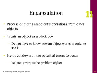 Connecting with Computer Science 61
Encapsulation
• Process of hiding an object’s operations from other
objects
• Treats an object as a black box
– Do not have to know how an object works in order to
use it
• Helps cut down on the potential errors to occur
– Isolates errors to the problem object
 