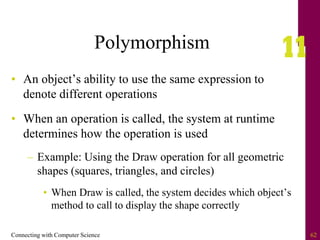 Connecting with Computer Science 62
Polymorphism
• An object’s ability to use the same expression to
denote different operations
• When an operation is called, the system at runtime
determines how the operation is used
– Example: Using the Draw operation for all geometric
shapes (squares, triangles, and circles)
• When Draw is called, the system decides which object’s
method to call to display the shape correctly
 