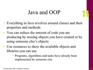 Connecting with Computer Science 63
Java and OOP
• Everything in Java revolves around classes and their
properties and methods
• You can reduce the amount of code you are
producing by reusing objects you have created or by
using someone else’s objects
• Use resources to show the available objects and
libraries you can use
• Programs, algorithms and tasks have already been
implemented by someone else
 