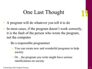 Connecting with Computer Science 65
One Last Thought
• A program will do whatever you tell it to do
• In most cases, if the program doesn’t work correctly,
it is the fault of the person who wrote the program,
not the computer
– Be a responsible programmer
• You can create new and wonderful programs to help
society
• Or…the program you write might have serious
ramifications on society
 