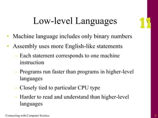 Connecting with Computer Science 8
Low-level Languages
• Machine language includes only binary numbers
• Assembly uses more English-like statements
– Each statement corresponds to one machine
instruction
– Programs run faster than programs in higher-level
languages
– Closely tied to particular CPU type
– Harder to read and understand than higher-level
languages
 